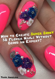 Title: How to Create Super Shiny 3D Flower Nails Without Being an Expert?, Author: Tanya Angelova