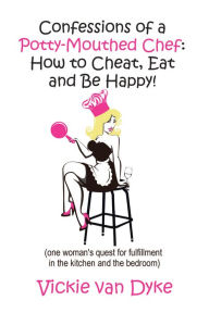 Title: Confessions of a Potty-Mouthed Chef: How to Cheat, Eat and Be Happy!: (one woman's quest for fulfillment in the kitchen and the bedroom), Author: Vickie van Dyke