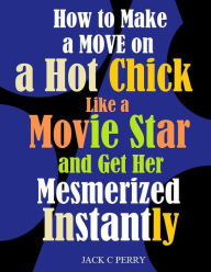 Title: How to Make a Move on a Hot Chick Like a Movie Star and Get Her Mesmerized Instantly, Author: Jack Perry