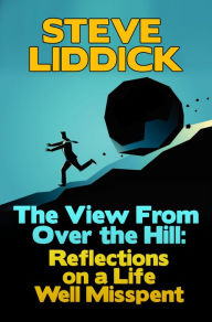 Title: The View From Over the Hill: Reflections on a Life Well Misspent, Author: Steve Liddick
