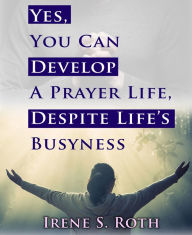 Title: Yes, You Can Develop A Prayer Life, Despite Life's Busyness, Author: Irene S. Roth