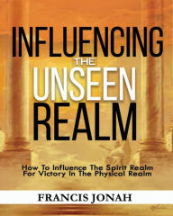 Title: Influencing The Unseen Realm: How to Influence The Spirit Realm for Victory in The Physical Realm(Spiritual Success Books): Unseen Realm Book 2, Author: Francis Jonah