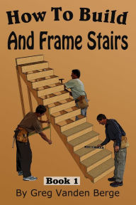 Title: How To Build And Frame Stairs: Stair Building Book 1, Author: Greg Vanden Berge