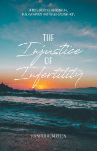 Title: The Injustice of Infertility: A True Story of Heartbreak, Determination and Never-Ending Hope, Author: Jennifer Robertson