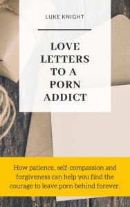 Title: Love Letters to a Porn Addict: How Patience, Self-Compassion and Forgiveness Can Help You Find the Courage to Leave Porn Behind Forever, Author: Luke Knight