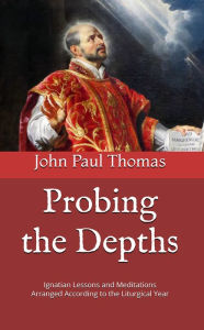 Title: Probing the Depths: Ignatian Lessons and Meditations Arranged According to the Liturgical Year, Author: John Paul Thomas