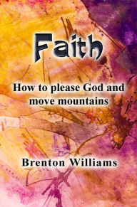 Title: Faith: How to Please God and Move Mountains, Author: Brenton Williams