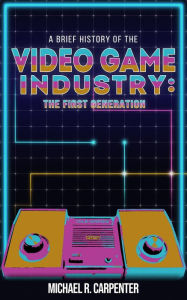 Title: A Brief History Of The Video Game Industry: The First Generation (1, #1), Author: Michael R Carpenter