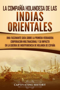 Title: La Compañía Holandesa de las Indias Orientales: Una fascinante guía sobre la primera verdadera corporación multinacional y su impacto en la guerra de independencia de Holanda de España, Author: Captivating History