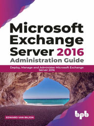 Title: Microsoft Exchange Server 2016 Administration Guide: Deploy, Manage and Administer Microsoft Exchange Server 2016, Author: Edward Van Biljon