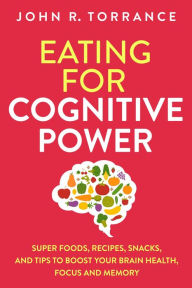 Title: Eating for Cognitive Power: Super Foods, Recipes, Snacks, and Tips to Boost Your Brain Health, Focus and Memory, Author: John R. Torrance