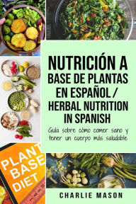 Title: Nutrición a Base de Plantas En Español/ Herbal Nutrition In Spanish: Guía Sobre Cómo Comer Sano y Tener un Cuerpo Más Saludable, Author: Charlie Mason
