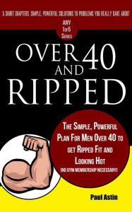 Title: Over 40 and Ripped. The Simple Powerful Plan for Men Over 40 to Get Ripped Fit and Looking Hot (No Gym Membership Necessary), Author: Paul Astin