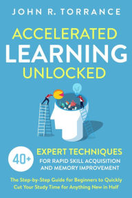 Title: Accelerated Learning Unlocked: 40+ Expert Techniques for Rapid Skill Acquisition and Memory Improvement. The Step-by-Step Guide for Beginners to Quickly Cut Your Study Time for Anything New in Half, Author: John R. Torrance