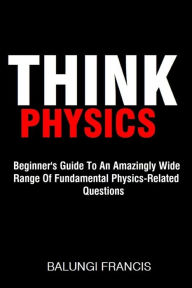 Title: Think Physics: Beginner's Guide to an Amazingly Wide Range of Fundamental Physics Related Questions, Author: Balungi Francis