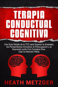 Title: Terapia Conductual Cognitiva: Una Guía Simple de la TCC para Superar la Ansiedad, los Pensamientos Intrusivos, la Preocupación y la Depresión junto Con Consejos Para Usar la Atención Plena, Author: Heath Metzger
