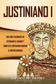 Title: Justiniano I: Una Guía Fascinante de Justiniano el Grande y Cómo este Emperador Gobernó el Imperio Romano, Author: Captivating History