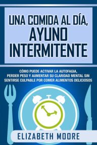 Title: Una comida al día, ayuno intermitente: Cómo puede activar la autofagia, perder peso y aumentar su claridad mental sin sentirse culpable por comer alimentos deliciosos, Author: Elizabeth Moore