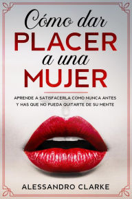 Title: Cómo Dar Placer a una Mujer: Aprende a Satisfacerla como Nunca Antes y Has que no Pueda Quitarte de su Mente, Author: Alessandro Clarke