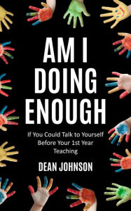 Title: Am I Doing Enough: If You Could Talk to Yourself Before Your 1st Year Teaching, Author: Dean Johnson