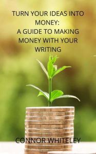 Title: Turn Your Ideas Into Money: A Guide to Making Money From Your Writing (Books for Writers and Authors, #3), Author: Connor Whiteley