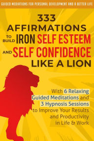 Title: 333 Affirmations to Build Iron Self Esteem and Self Confidence Like a Lion: With 6 Relaxing Guided Meditations and 3 Hypnosis Sessions to Improve Your Results and Productivity in Life & Work, Author: Guided Meditations for Personal Development