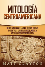 Title: Mitología Centroamericana: Mitos fascinantes sobre dioses, diosas y criaturas legendarias del México antiguo y de Centroamérica, Author: Matt Clayton