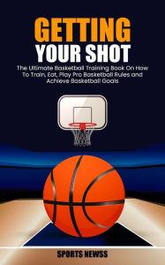 Title: Getting Your Shot: The Ultimate Basketball Training Book On How To Train, Eat, Play Pro Basketball Rules and Achieve Basketball Goals, Author: Sports Newss