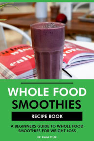 Title: Whole Food Smoothies Recipe Book: A Beginners Guide to Whole Food Smoothies for Weight Loss, Author: Dr. Emma Tyler