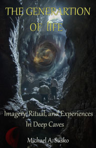 Title: The Generation of Life: Imagery, Ritual and Experiences in Deep Caves, Author: Michael A. Susko