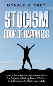 Title: Stocism Book Of Happiness : How To Be A Stoic In The Modern World For Beginners Seeking Peace, Wisdom, Self-Discipline And Calmness In Life, Author: Donald B. Grey
