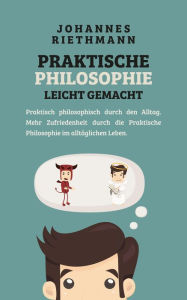 Title: Praktische Philosophie leicht gemacht: Praktisch philosophisch durch den Alltag. Mehr Zufriedenheit durch die Praktische Philosophie im alltäglichen Leben., Author: Johannes Riethmann