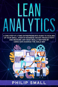 Title: Lean Analytics: A One Step at a Time Entrepreneur's Guide to Scaling Up Your Small Startup Business: Boost Productivity and Measure Only What Really Matters by Using Data Science the Agile Way, Author: Philip Small