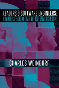 Title: Leaders & Software Engineers: Communicate and Motivate Without Speaking in Code, Author: Charles E. Weindorf