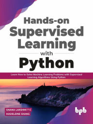 Title: Hands-on Supervised Learning with Python: Learn How to Solve Machine Learning Problems with Supervised Learning Algorithms Using Python (English Edition), Author: Gnana Lakshmi T C