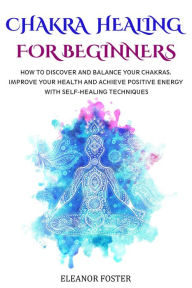 Title: Chakra Healing for Beginners: How to Discover and Balance Your Chakras. Improve Your Health and Achieve Positive Energy With Self-healing Techniques, Author: Eleanor Foster