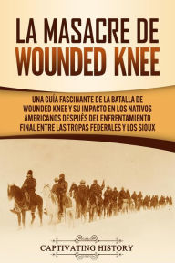 Title: La Masacre de Wounded Knee: Una Guía Fascinante de la Batalla de Wounded Knee y su Impacto en los Nativos Americanos después del Enfrentamiento Final entre las Tropas Federales y los Sioux, Author: Captivating History