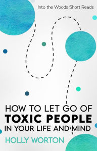 Title: How to Let Go of Toxic People in Your Life and Mind (Into the Woods Short Reads, #5), Author: Holly Worton