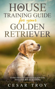 Title: House Training Guide for Your Golden Retriever: Everything You Need To Know For Effective House Training, Author: Cesar Troy