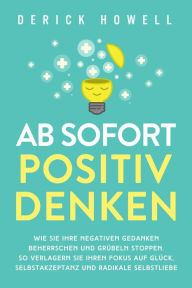 Title: Ab sofort positiv denken: Wie Sie Ihre negativen Gedanken beherrschen und Grübeln stoppen. So verlagern Sie Ihren Fokus auf Glück, Selbstakzeptanz und radikale Selbstliebe, Author: Derick Howell