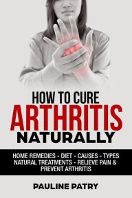 Title: How to Cure Arthritis Naturally : Home Remedies - Diet - Causes - Types - Natural Treatments, Author: Pauline PATRY