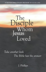 Title: The Disciple Whom Jesus Loved (A Better Bible Study Method - Book One), Author: J. Phillips