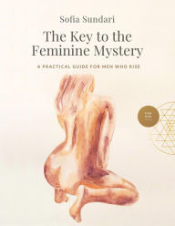 Title: The Key to the Feminine Mystery: A Practical Guide for Men Who Rise, Author: Sofia Sundari