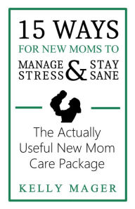 Title: 15 Ways For New Moms To Manage Stress And Stay Sane: The Actually Useful New Mom Care Package (The New Parent Collection, #1), Author: Kelly Mager