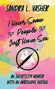 Title: I Hear Some People Just Have Sex (An Infertility Memoir with an Ambiguous Ending), Author: Sandra L. Vasher