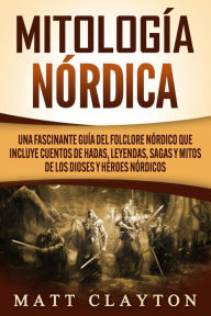 Title: Mitología nórdica: Una fascinante guía del folclore nórdico que incluye cuentos de hadas, leyendas, sagas y mitos de los dioses y héroes nórdicos, Author: Matt Clayton