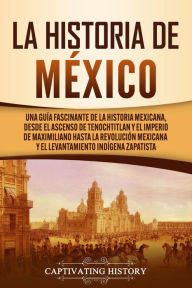 Title: La historia de México: Una Guía Fascinante de la Historia Mexicana, Desde el Ascenso de Tenochtitlan y el Imperio de Maximiliano hasta la Revolución Mexicana y el Levantamiento Indígena Zapatista, Author: Captivating History