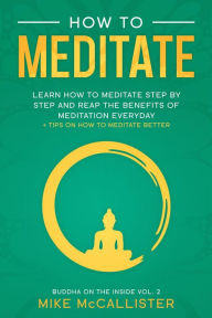 Title: How To Meditate: Learn How To Meditate Step By Step And Reap The Benefits Of Meditation Everyday + Tips On How To Meditate Better (Buddha on the Inside, #2), Author: Mike McCallister