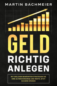 Title: Geld richtig anlegen: Mit welchen bewährten Strategien Sie Ihre Altersvorsorge und Rente jetzt sichern können, Author: Martin Bachmeier