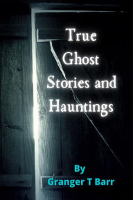 Title: True Ghost Stories and Hauntings (Ghostly Encounters, #1), Author: Granger T Barr